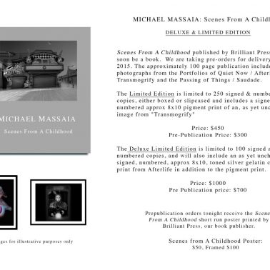 Michael Massaia: Scenes from a Childhood Deluxe and Limited Edition Scenes From a Childhood published by Brilliant Press will soon be a book. We are taking pre-orders for delivery in late 2015. The approximately 100 page publication includes photographs from the Portfolios of Quiet Now / Afterlife / Transmogrify and the Passing of Things / Saudade. The Limited Edition is limited to 250 signed and numbered copies, either boxed or slipcased and includes a signed and numbered approx 8x10 pigment print of an unchosed image from "Transmogrify" Price: $450 Pre-publication price: $300 The Deluxe Limited Ediiton is limited to 100 signed and numbered copies, and will also include an unchosen, signed, numbered, approx 8x10, toned silver gelatin contact print from Afterlife in addition to the pigment print Price: $1000 Pre publication price: $700 Prepublication orders tonight receive the Scenes From A Childhood short run poster printed by Brilliant Press, our book publisher. Scenes From A Childhood Poster: $50 / Framed $100