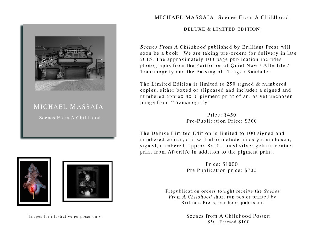 Michael Massaia: Scenes from a Childhood Deluxe and Limited Edition  Scenes From a Childhood published by Brilliant Press will soon be a book. We are taking pre-orders for delivery in late  2015. The approximately 100 page publication includes photographs from the Portfolios of Quiet Now / Afterlife / Transmogrify and the Passing of Things / Saudade.  The Limited Edition is limited to 250 signed and numbered copies, either boxed or slipcased and includes a signed and numbered approx 8x10 pigment print of an unchosed image from "Transmogrify"  Price: $450 Pre-publication price: $300  The Deluxe Limited Ediiton is limited to 100 signed and numbered copies, and will also include an unchosen, signed, numbered, approx 8x10, toned silver gelatin contact print from Afterlife in addition to the pigment print  Price: $1000 Pre publication price: $700  Prepublication orders tonight receive the Scenes From A Childhood short run poster printed by Brilliant Press, our book publisher.  Scenes From A Childhood Poster: $50 / Framed $100